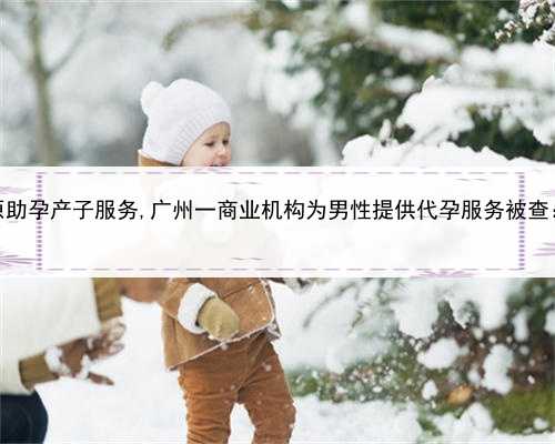 个人代孕服务，太原助孕产子服务,广州一商业机构为男性提供代孕服务被查：