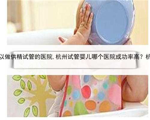 代孕包女孩吗，杭州可以做供精试管的医院,杭州试管婴儿哪个医院成功率高？